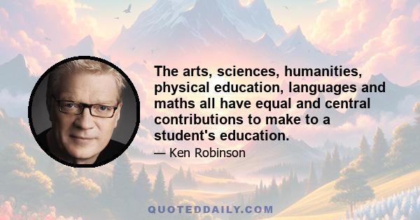 The arts, sciences, humanities, physical education, languages and maths all have equal and central contributions to make to a student's education.