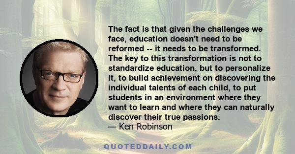 The fact is that given the challenges we face, education doesn't need to be reformed -- it needs to be transformed. The key to this transformation is not to standardize education, but to personalize it, to build