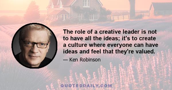 The role of a creative leader is not to have all the ideas; it's to create a culture where everyone can have ideas and feel that they're valued.