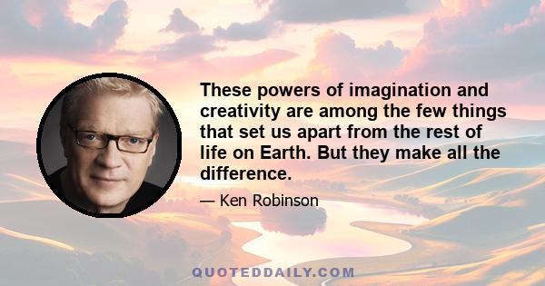 These powers of imagination and creativity are among the few things that set us apart from the rest of life on Earth. But they make all the difference.