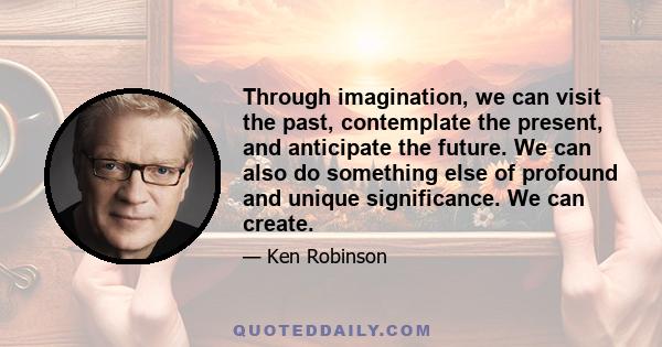 Through imagination, we can visit the past, contemplate the present, and anticipate the future. We can also do something else of profound and unique significance. We can create.