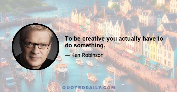 To be creative you actually have to do something.