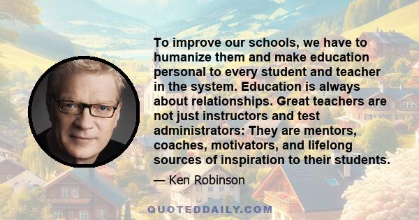 To improve our schools, we have to humanize them and make education personal to every student and teacher in the system. Education is always about relationships. Great teachers are not just instructors and test