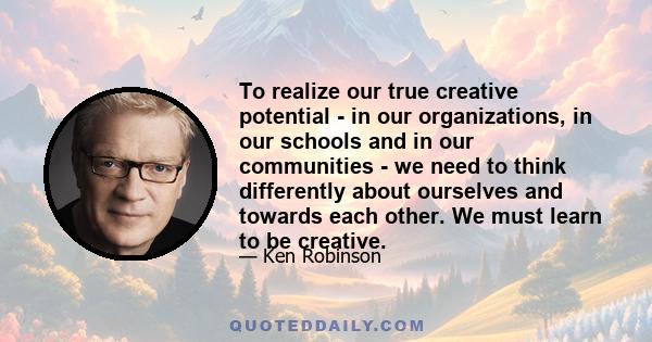 To realize our true creative potential - in our organizations, in our schools and in our communities - we need to think differently about ourselves and towards each other. We must learn to be creative.