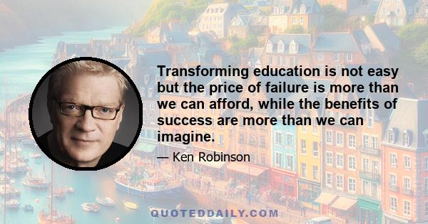 Transforming education is not easy but the price of failure is more than we can afford, while the benefits of success are more than we can imagine.