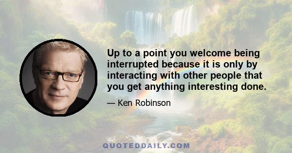 Up to a point you welcome being interrupted because it is only by interacting with other people that you get anything interesting done.