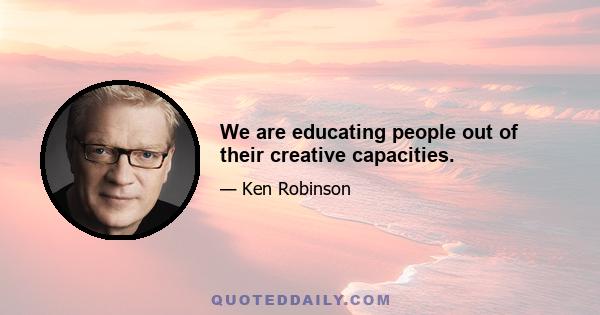 We are educating people out of their creative capacities.