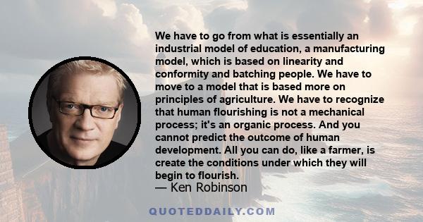 We have to go from what is essentially an industrial model of education, a manufacturing model, which is based on linearity and conformity and batching people. We have to move to a model that is based more on principles 