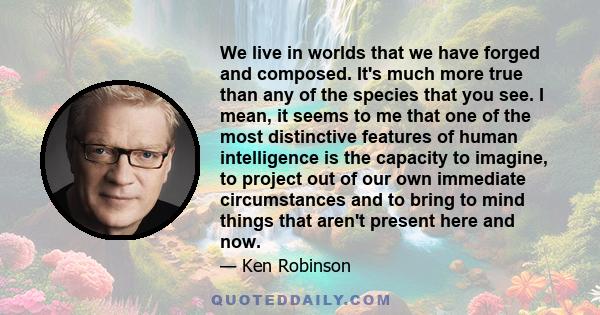 We live in worlds that we have forged and composed. It's much more true than any of the species that you see. I mean, it seems to me that one of the most distinctive features of human intelligence is the capacity to