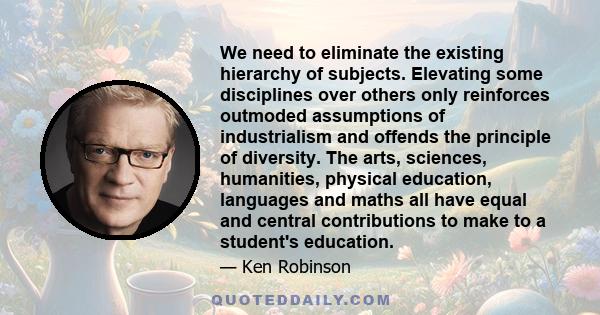 We need to eliminate the existing hierarchy of subjects. Elevating some disciplines over others only reinforces outmoded assumptions of industrialism and offends the principle of diversity. The arts, sciences,