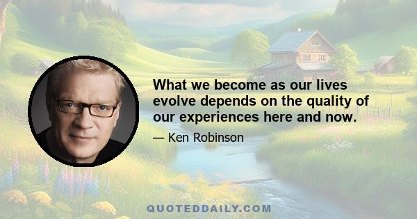 What we become as our lives evolve depends on the quality of our experiences here and now.