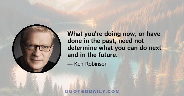 What you're doing now, or have done in the past, need not determine what you can do next and in the future.