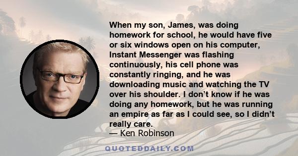 When my son, James, was doing homework for school, he would have five or six windows open on his computer, Instant Messenger was flashing continuously, his cell phone was constantly ringing, and he was downloading music 