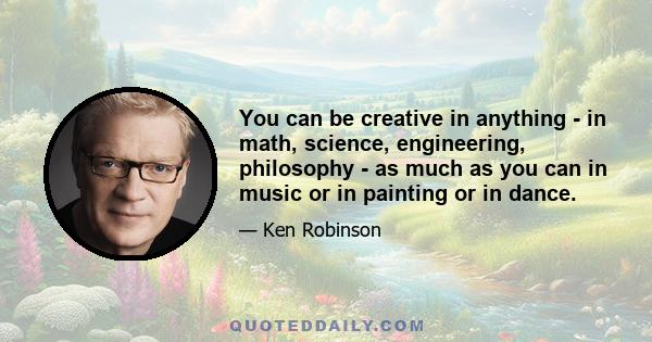 You can be creative in anything - in math, science, engineering, philosophy - as much as you can in music or in painting or in dance.