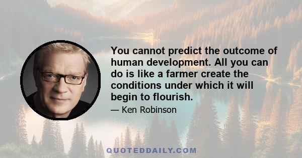 You cannot predict the outcome of human development. All you can do is like a farmer create the conditions under which it will begin to flourish.