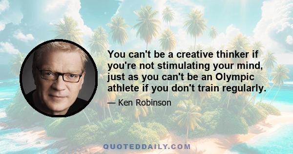 You can't be a creative thinker if you're not stimulating your mind, just as you can't be an Olympic athlete if you don't train regularly.