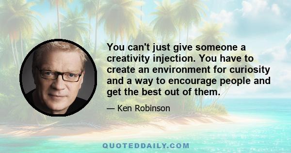 You can't just give someone a creativity injection. You have to create an environment for curiosity and a way to encourage people and get the best out of them.