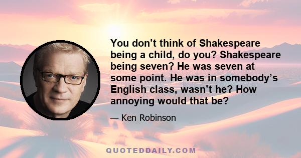 You don’t think of Shakespeare being a child, do you? Shakespeare being seven? He was seven at some point. He was in somebody’s English class, wasn’t he? How annoying would that be?