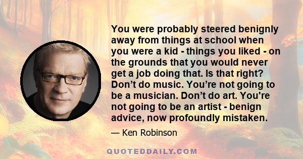 You were probably steered benignly away from things at school when you were a kid - things you liked - on the grounds that you would never get a job doing that. Is that right? Don’t do music. You’re not going to be a