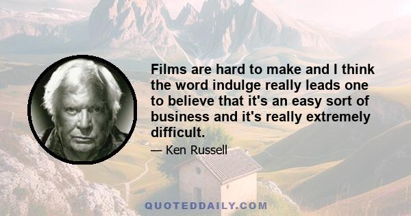 Films are hard to make and I think the word indulge really leads one to believe that it's an easy sort of business and it's really extremely difficult.