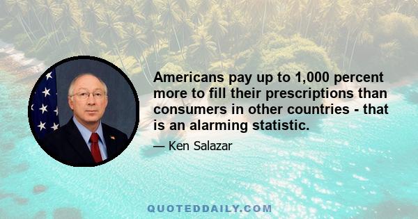 Americans pay up to 1,000 percent more to fill their prescriptions than consumers in other countries - that is an alarming statistic.