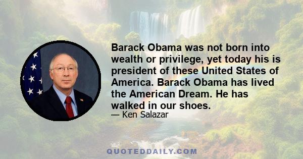 Barack Obama was not born into wealth or privilege, yet today his is president of these United States of America. Barack Obama has lived the American Dream. He has walked in our shoes.