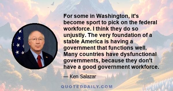 For some in Washington, it's become sport to pick on the federal workforce. I think they do so unjustly. The very foundation of a stable America is having a government that functions well. Many countries have