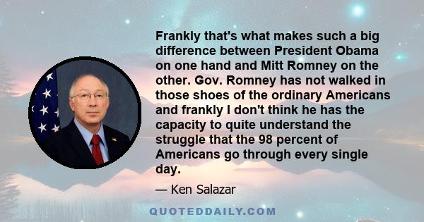 Frankly that's what makes such a big difference between President Obama on one hand and Mitt Romney on the other. Gov. Romney has not walked in those shoes of the ordinary Americans and frankly I don't think he has the