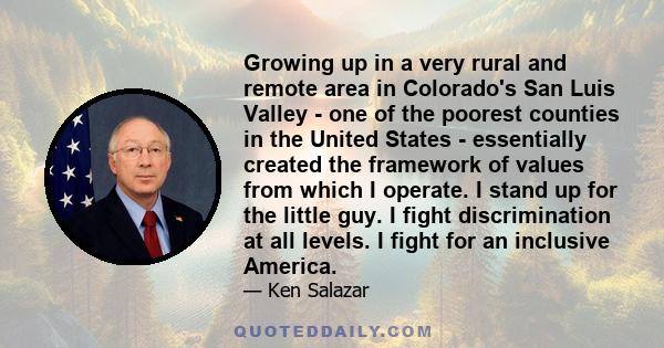 Growing up in a very rural and remote area in Colorado's San Luis Valley - one of the poorest counties in the United States - essentially created the framework of values from which I operate. I stand up for the little