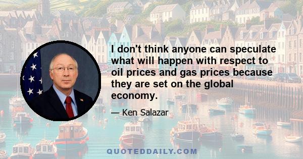 I don't think anyone can speculate what will happen with respect to oil prices and gas prices because they are set on the global economy.