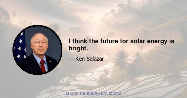 I think the future for solar energy is bright.