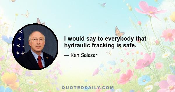 I would say to everybody that hydraulic fracking is safe.