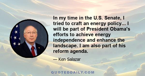 In my time in the U.S. Senate, I tried to craft an energy policy... I will be part of President Obama's efforts to achieve energy independence and enhance the landscape. I am also part of his reform agenda.