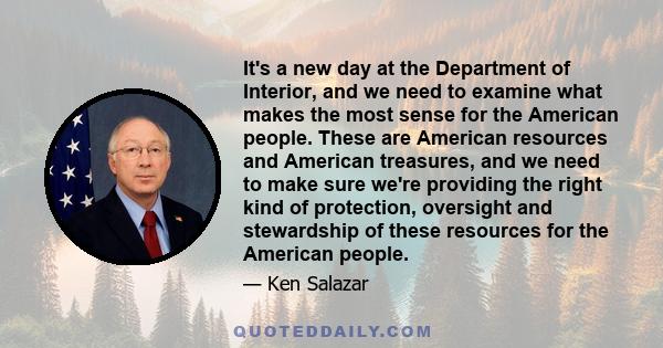 It's a new day at the Department of Interior, and we need to examine what makes the most sense for the American people. These are American resources and American treasures, and we need to make sure we're providing the