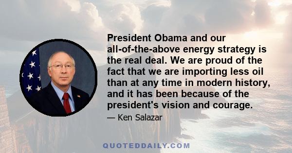 President Obama and our all-of-the-above energy strategy is the real deal. We are proud of the fact that we are importing less oil than at any time in modern history, and it has been because of the president's vision