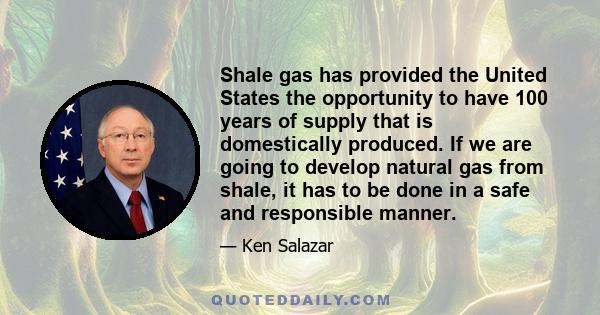 Shale gas has provided the United States the opportunity to have 100 years of supply that is domestically produced. If we are going to develop natural gas from shale, it has to be done in a safe and responsible manner.