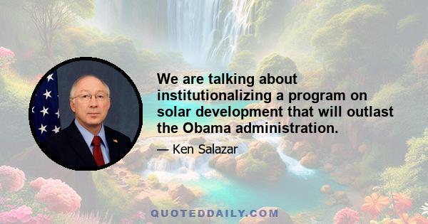 We are talking about institutionalizing a program on solar development that will outlast the Obama administration.