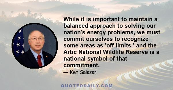 While it is important to maintain a balanced approach to solving our nation's energy problems, we must commit ourselves to recognize some areas as 'off limits,' and the Artic National Wildlife Reserve is a national