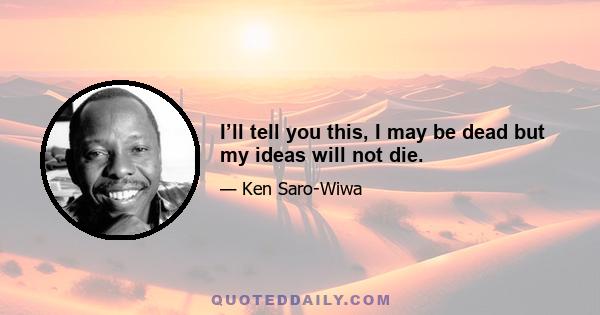 I’ll tell you this, I may be dead but my ideas will not die.