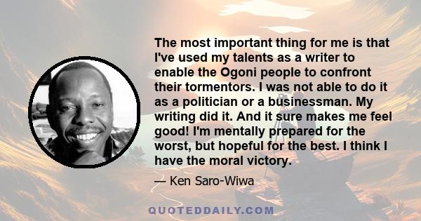 The most important thing for me is that I've used my talents as a writer to enable the Ogoni people to confront their tormentors. I was not able to do it as a politician or a businessman. My writing did it. And it sure