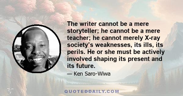 The writer cannot be a mere storyteller; he cannot be a mere teacher; he cannot merely X-ray society’s weaknesses, its ills, its perils. He or she must be actively involved shaping its present and its future.