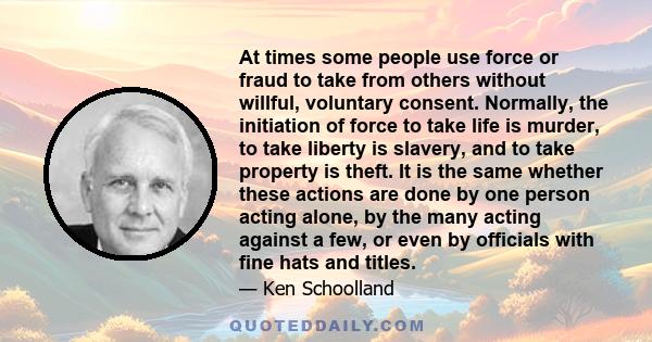 At times some people use force or fraud to take from others without willful, voluntary consent. Normally, the initiation of force to take life is murder, to take liberty is slavery, and to take property is theft. It is