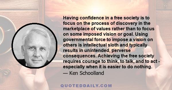 Having confidence in a free society is to focus on the process of discovery in the marketplace of values rather than to focus on some imposed vision or goal. Using governmental force to impose a vision on others is