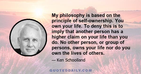 My philosophy is based on the principle of self-ownership. You own your life. To deny this is to imply that another person has a higher claim on your life than you do. No other person, or group of persons, owns your