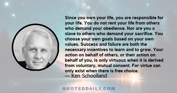 Since you own your life, you are responsible for your life. You do not rent your life from others who demand your obedience. Nor are you a slave to others who demand your sacrifice. You choose your own goals based on