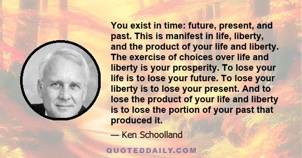 You exist in time: future, present, and past. This is manifest in life, liberty, and the product of your life and liberty. The exercise of choices over life and liberty is your prosperity. To lose your life is to lose