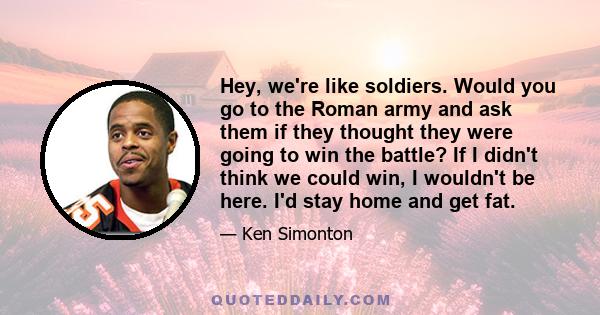 Hey, we're like soldiers. Would you go to the Roman army and ask them if they thought they were going to win the battle? If I didn't think we could win, I wouldn't be here. I'd stay home and get fat.