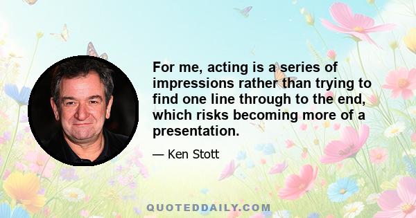 For me, acting is a series of impressions rather than trying to find one line through to the end, which risks becoming more of a presentation.