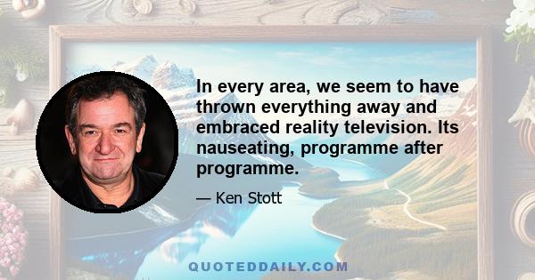 In every area, we seem to have thrown everything away and embraced reality television. Its nauseating, programme after programme.