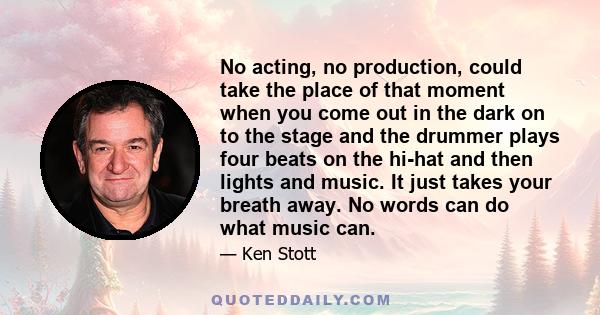 No acting, no production, could take the place of that moment when you come out in the dark on to the stage and the drummer plays four beats on the hi-hat and then lights and music. It just takes your breath away. No